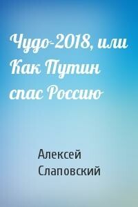 Чудо-2018, или Как Путин спас Россию - Алексей Иванович Слаповский