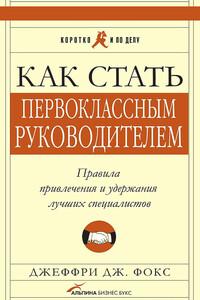 Как стать первоклассным руководителем. Правила привлечения и удержания лучших специалистов - Джеффри Дж. Фокс