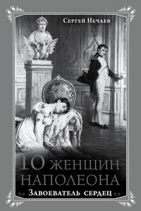 10 женщин Наполеона. Завоеватель сердец - Сергей Юрьевич Нечаев