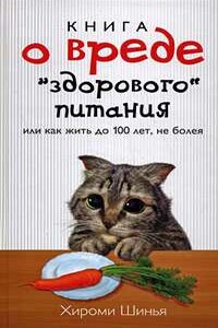 Книга о вреде "здорового питания", или Как жить до 100 лет, не болея - Хироми Шинья