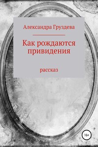 Как рождаются привидения - Александра Олеговна Груздева