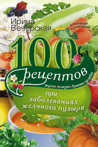 100 рецептов при заболеваниях желчного пузыря. Вкусно, полезно, душевно, целебно - Ирина Вечерская