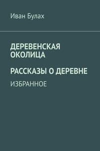 Деревенская околица. Рассказы о деревне - Иван Владимирович Булах