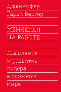 Меняемся на работе. Мышление и развитие лидера в сложном мире - Дженнифер Гарви Бергер